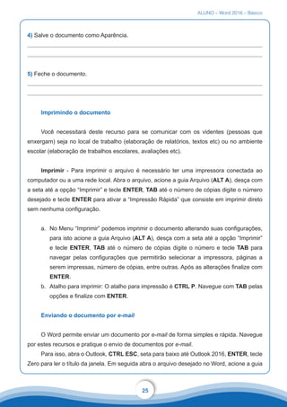 ALUNO – Word 2016 – Básico
25
4) Salve o documento como Aparência.
5) Feche o documento.
Imprimindo o documento
Você necessitará deste recurso para se comunicar com os videntes (pessoas que
enxergam) seja no local de trabalho (elaboração de relatórios, textos etc) ou no ambiente
escolar (elaboração de trabalhos escolares, avaliações etc).
Imprimir - Para imprimir o arquivo é necessário ter uma impressora conectada ao
computador ou a uma rede local. Abra o arquivo, acione a guia Arquivo (ALT A), desça com
a seta até a opção “Imprimir” e tecle ENTER, TAB até o número de cópias digite o número
desejado e tecle ENTER para ativar a “Impressão Rápida” que consiste em imprimir direto
sem nenhuma configuração.
a.	 No Menu “Imprimir” podemos imprimir o documento alterando suas configurações,
para isto acione a guia Arquivo (ALT A), desça com a seta até a opção “Imprimir”
e tecle ENTER, TAB até o número de cópias digite o número e tecle TAB para
navegar pelas configurações que permitirão selecionar a impressora, páginas a
serem impressas, número de cópias, entre outras. Após as alterações finalize com
ENTER.
b.	 Atalho para imprimir: O atalho para impressão é CTRL P. Navegue com TAB pelas
opções e finalize com ENTER.
Enviando o documento por e-mail
O Word permite enviar um documento por e-mail de forma simples e rápida. Navegue
por estes recursos e pratique o envio de documentos por e-mail.
Para isso, abra o Outlook, CTRL ESC, seta para baixo até Outlook 2016, ENTER, tecle
Zero para ler o título da janela. Em seguida abra o arquivo desejado no Word, acione a guia
 