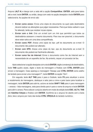 ALUNO – Word 2016 – Básico
26
Arquivo (ALT A) e desça com a seta até a opção Compartilhar, ENTER, seta para baixo
até e-mail, tecle ENTER, ou então, desça com seta na opção desejada e tecle ENTER para
selecioná-la. As opções de envio são:
•	 Enviar como anexo: Envia uma cópia do documento na qual cada destinatário
deverá realizar as alterações que julgar necessárias. Para que todos saibam o que
foi alterado, terão que receber novas cópias.
•	 Enviar com o link: Cria um e-mail com um link que permitirá que todos os
destinatários acessem o mesmo documento. Para isso ser possível, o documento
deve estar salvo em uma área compartilhada.
•	 Enviar como PDF: Anexa uma cópia do tipo .pdf do documento ao e-mail. O
documento não poderá ser alterado.
•	 Enviar com XPS: Anexa uma cópia do tipo .xps do documento ao e-mail. O
documento não poderá ser facilmente alterado.
•	 Enviar como fax da Internet: Envia o documento como fax de Internet sem a
necessidade de um aparelho de fax. No entanto, requer um provedor de fax.
Após selecionar a opção desejada com a tecla ENTER, digite o endereço do destinatário,
tecle TAB quatro vezes, digite o texto da mensagem e finalize com CTRL ENTER para
enviar a mensagem. Caso apareça a mensagem “Deseja usar CTRL ENTER como atalho
de teclado para enviar uma mensagem?”, tecle ENTER na opção “Sim”.
Em seguida, tecle ALT TAB para ir para o Outlook, tecle F9 para atualizar o envio
e recebimento de mensagens, desloque a seta para a cima e para baixo para localizar a
mensagem, tecle ENTER para abri-la, acione as teclas SHIFT TAB para ir para mensagem
– anexos – lista mensagens, seta para direita para ir para o nome do arquivo e tecle ENTER
para abrir o anexo. Para colocar o arquivo aberto em modo de edição tecle ESC, ALT A, TAB
até Habilitar Edição e finalize com ENTER. Confirme se o arquivo foi aberto com a tecla
Zero, leia o arquivo por meio das teclas CTRL VÍRGULA do teclado numérico.
 
