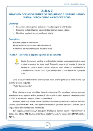 ALUNO – Word 2016 – Básico
27
AULA 2
MOVENDO, COPIANDO PARTES DO DOCUMENTO E DICAS DE USO DO
VIRTUAL VISION COM O MICROSOFT WORD
Objetivos
•	 Conceituar e distinguir os comandos recortar, copiar e colar textos.
•	 Organizar textos utilizando os comandos recortar, copiar e colar.
•	 Identificar os diferentes comandos de leitura.
Conteúdos
Recortar, copiar e colar textos
Dicas do Virtual Vision com o Microsoft Word
Comandos de movimentação e leitura de texto
PARTE 1 – Movendo e copiando partes do documento
Copiar é o mesmo que tirar uma fotocópia, ou seja, continua existindo a cópia
original e passa a ter outra igual. Enquanto o comando recortar é como se
tivesse um jornal e ao recortar um artigo eu retiro o texto do local original e
posteriormente colo em outro lugar, ou seja, desloco o artigo de um lugar para
outro.
Abra o arquivo Treinamento, e em seguida altere o texto para que a frase abaixo seja
a última e não a segunda:
“Autor Desconhecido”
Para isto não precisa excluí-la e digitá-la novamente. Em vez disso, mova-a, primeiro
selecione-a e em seguida realize a operação de recortar e colar: recorte a frase para excluí-
la do local atual e, em seguida, cole-a no novo local.
Primeiro, selecione a frase inteira. Estando com o cursor posicionado no início da frase,
utilize o comando SHIFT END para selecionar todas as palavras da frase. Confirme com a
vírgula se foi selecionado todo o conteúdo.
Em seguida, pressione ALT, seta para direita para acionar a guia “ Página Inicial”, e
depois com a tecla TAB deverão encontrar a opção “Recortar” e finalize com ENTER. Atalho:
ALT X.
 