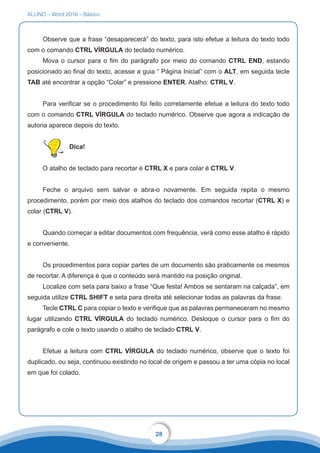 ALUNO – Word 2016 – Básico
28
Observe que a frase “desaparecerá” do texto, para isto efetue a leitura do texto todo
com o comando CTRL VÍRGULA do teclado numérico.
Mova o cursor para o fim do parágrafo por meio do comando CTRL END, estando
posicionado ao final do texto, acesse a guia “ Página Inicial” com o ALT, em seguida tecle
TAB até encontrar a opção “Colar” e pressione ENTER. Atalho: CTRL V.
Para verificar se o procedimento foi feito corretamente efetue a leitura do texto todo
com o comando CTRL VÍRGULA do teclado numérico. Observe que agora a indicação de
autoria aparece depois do texto.
Dica!
O atalho de teclado para recortar é CTRL X e para colar é CTRL V.
Feche o arquivo sem salvar e abra-o novamente. Em seguida repita o mesmo
procedimento, porém por meio dos atalhos do teclado dos comandos recortar (CTRL X) e
colar (CTRL V).
Quando começar a editar documentos com frequência, verá como esse atalho é rápido
e conveniente.
Os procedimentos para copiar partes de um documento são praticamente os mesmos
de recortar. A diferença é que o conteúdo será mantido na posição original.
Localize com seta para baixo a frase “Que festa! Ambos se sentaram na calçada”, em
seguida utilize CTRL SHIFT e seta para direita até selecionar todas as palavras da frase.
Tecle CTRL C para copiar o texto e verifique que as palavras permaneceram no mesmo
lugar utilizando CTRL VÍRGULA do teclado numérico. Desloque o cursor para o fim do
parágrafo e cole o texto usando o atalho de teclado CTRL V.
Efetue a leitura com CTRL VÍRGULA do teclado numérico, observe que o texto foi
duplicado, ou seja, continuou existindo no local de origem e passou a ter uma cópia no local
em que foi colado.
 