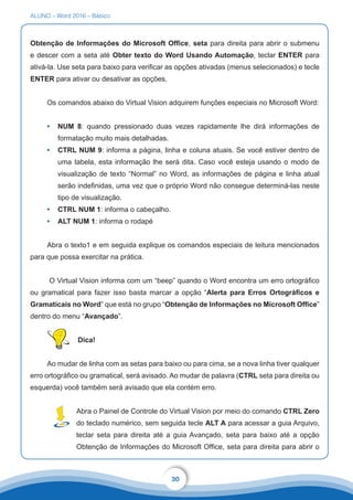 ALUNO – Word 2016 – Básico
30
Obtenção de Informações do Microsoft Office, seta para direita para abrir o submenu
e descer com a seta até Obter texto do Word Usando Automação, teclar ENTER para
ativá-la. Use seta para baixo para verificar as opções ativadas (menus selecionados) e tecle
ENTER para ativar ou desativar as opções.
Os comandos abaixo do Virtual Vision adquirem funções especiais no Microsoft Word:
•	 NUM 8: quando pressionado duas vezes rapidamente lhe dirá informações de
formatação muito mais detalhadas.
•	 CTRL NUM 9: informa a página, linha e coluna atuais. Se você estiver dentro de
uma tabela, esta informação lhe será dita. Caso você esteja usando o modo de
visualização de texto “Normal” no Word, as informações de página e linha atual
serão indefinidas, uma vez que o próprio Word não consegue determiná-las neste
tipo de visualização.
•	 CTRL NUM 1: informa o cabeçalho.
•	 ALT NUM 1: informa o rodapé
Abra o texto1 e em seguida explique os comandos especiais de leitura mencionados
para que possa exercitar na prática.
O Virtual Vision informa com um “beep” quando o Word encontra um erro ortográfico
ou gramatical para fazer isso basta marcar a opção “Alerta para Erros Ortográficos e
Gramaticais no Word” que está no grupo “Obtenção de Informações no Microsoft Office”
dentro do menu “Avançado”.
Dica!
Ao mudar de linha com as setas para baixo ou para cima, se a nova linha tiver qualquer
erro ortográfico ou gramatical, será avisado. Ao mudar de palavra (CTRL seta para direita ou
esquerda) você também será avisado que ela contém erro.
Abra o Painel de Controle do Virtual Vision por meio do comando CTRL Zero
do teclado numérico, sem seguida tecle ALT A para acessar a guia Arquivo,
teclar seta para direita até a guia Avançado, seta para baixo até a opção
Obtenção de Informações do Microsoft Office, seta para direita para abrir o
 