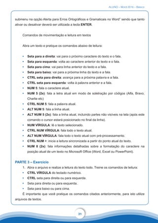 ALUNO – Word 2016 – Básico
31
submenu na opção Alerta para Erros Ortográficos e Gramaticais no Word” sendo que tanto
ativar ou desativar deverá ser utilizada a tecla ENTER.
Comandos de movimentação e leitura em textos
Abra um texto e pratique os comandos abaixo de leitura:
•	 Seta para a direita: vai para o próximo caractere do texto e o fala.
•	 Seta para esquerda: volta ao caractere anterior do texto e o fala.
•	 Seta para cima: vai para linha anterior do texto e a fala.
•	 Seta para baixo: vai para a próxima linha do texto e a fala.
•	 CTRL seta para direita: avança para a próxima palavra e a fala.
•	 CTRL seta para esquerda: volta à palavra anterior e a fala.
•	 NUM 5: fala o caractere atual.
•	 NUM 5 (2x): fala a letra atual em modo de soletração por códigos (Alfa, Bravo,
Charlie etc)
•	 CTRL NUM 5: fala a palavra atual.
•	 ALT NUM 5: fala a linha atual.
•	 ALT NUM 5 (2x): fala a linha atual, incluindo partes não visíveis na tela (após este
comando o cursor estará posicionado no final da linha).
•	 NUM VÍRGULA: lê o texto selecionado.
•	 CTRL NUM VÍRGULA: fala todo o texto atual.
•	 ALT NUM VÍRGULA: fala todo o texto atual com pré-processamento.
•	 CTRL NUM ÷: inicia a leitura sincronizada a partir do ponto atual do texto.
•	 NUM 8 (2x): fala informações detalhadas sobre a formatação do caractere na
posição atual de um texto no Microsoft Office (Word, Excel ou PowerPoint).
PARTE 3 – Exercício
1.	 Abra o arquivo e realize a leitura do texto todo. Treine os comandos de leitura:
•	 CTRL VÍRGULA do teclado numérico.
•	 CTRL seta para direita ou para esquerda.
•	 Seta para direita ou para esquerda.
•	 Seta para baixo ou para cima.
É importante que você pratique os comandos citados anteriormente, para isto utilize
arquivos de textos.
 