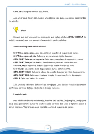 ALUNO – Word 2016 – Básico
33
CTRL END: Vai para o fim do documento.
Abra um arquivo (texto), com mais de uma página, para que possa treinar os comandos
de seleção.
Dica!
Sempre que abrir um arquivo é importante que efetue a leitura (CTRL VÍRGULA do
teclado numérico) para que possa conhecer o texto que irá trabalhar.
Selecionando partes do documento
SHIFT Seta para a esquerda: Seleciona um caractere à esquerda do cursor.
SHIFT Seta para a direita: Seleciona um caractere à direita do cursor.
CTRL SHIFT Seta para a esquerda: Seleciona uma palavra à esquerda do cursor.
CTRL SHIFT Seta para a direita: Seleciona uma palavra à direita do cursor.
SHIFT HOME: Seleciona o texto da posição do cursor ao início da linha.
SHIFT END: Seleciona o texto da posição do cursor ao fim da linha.
CTRL SHIFT HOME: Seleciona o texto da posição do cursor ao início do documento.
CTRL SHIFT END: Seleciona o texto da posição do cursor ao fim do documento.
CTRL T: Seleciona todo o documento.
Abra um texto e treine os comandos de navegação. Cada seleção realizada deverá ser
confirmada por meio da tecla (,) vírgula do teclado numérico.
Inserindo texto
Para inserir um texto no documento (uma letra, uma palavra, um parágrafo, uma página
etc.), basta posicionar o cursor no local desejado por meio das setas e digitar os dados a
serem inseridos. Vale lembrar que a inserção ocorrerá à esquerda do cursor.
 