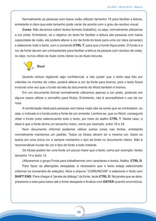 ALUNO – Word 2016 – Básico
35
Normalmente as pessoas com baixa visão utilizam tamanho 18 para facilitar a leitura,
entretanto é claro que este tamanho pode variar de acordo com o grau de resíduo visual.
Cores: Não devemos colorir textos formais (trabalho), ou seja, normalmente utilizamos
a cor preta. Entretanto, se o objetivo do texto for facilitar a leitura das pessoas com baixa
capacidade de visão, ele poderá alterar a cor da fonte do texto para uma cor clara (amarelo)
e selecionar todo o texto, com o comando CTRL T, para que o fundo fique preto. O fundo e a
cor da fonte devem ser contrastantes para facilitar a leitura da pessoa com resíduo de visão,
ou seja, nunca utilize as duas cores claras ou as duas escuras.
Dica!
Quando estiver digitando algo confidencial, e não quiser que o texto seja lido por
videntes no monitor de vídeo, poderá alterar a cor da fonte para branco, pois o texto ficará
invisível uma vez que o fundo da tela do documento do Word também é branco.
Em um documento formal normalmente utilizamos apenas a cor preta, podendo em
alguns casos utilizar o vermelho para títulos. Entretanto, não é aconselhável o uso da cor
rosa.
A combinação ideal para pessoas com baixa visão são as cores que se contrastam, ou
seja, o indicado é o fundo preto e fonte de cor amarela. Lembre-se, que no Word, conseguirá
obter o fundo preto selecionando todo o texto, por meio do atalho CTRL T. Neste caso, o
ideal é que a fonte tenha um tamanho maior, como por exemplo, entre 18 e 24.
Num documento informal podemos utilizar outras cores nas fontes, entretanto
normalmente mantemos um padrão. Todos os títulos devem ter a mesma cor, todos os
textos em uma única cor e sempre mantenha o tipo da fonte no documento inteiro. Não é
recomendável mudar de cor e tipo de fonte a todo instante.
Os títulos podem ter uma fonte um pouco maior que o texto, como por exemplo: títulos
tamanho 14 e texto 12.
Utilizaremos o grupo Fonte para trabalharmos com caracteres e textos. Atalho: CTRL D.
Para fazer as alterações desejadas, é necessário que o texto esteja selecionado
(retomar os comandos de seleção). Abra o arquivo “COMUNICAR” e selecione o título com
SHIFT END. Para chegar à “janela de diálogo” da fonte, tecle CTRL D. Na janela que se abre,
pressione a seta para baixo até a fonte desejada e finalize com ENTER quando encontrá-la.
 