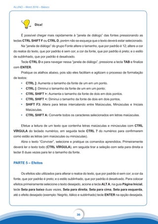 ALUNO – Word 2016 – Básico
36
Dica!
É possível chegar mais rapidamente à “janela de diálogo” das fontes pressionando as
teclas CTRL SHIFT F ou CTRL D, porém não se esqueça que o texto deverá estar selecionado.
Na “janela de diálogo” do grupo Fonte altere o tamanho, que por padrão é 12; altere a cor
do realce do texto, que por padrão é sem cor; a cor da fonte, que por padrão é preto; e o estilo
de sublinhado, que por padrão é desativado.
Tecle CTRL D e para navegar nessa “janela de diálogo”, pressione a tecla TAB e finalize
com ENTER.
Pratique os atalhos abaixo, pois são eles facilitam e agilizam o processo de formatação
de textos:
•	 CTRL ]: Aumenta o tamanho da fonte de um em um ponto.
•	 CTRL [: Diminui o tamanho da fonte de um em um ponto.
•	 CTRL SHIFT : Aumenta o tamanho da fonte de dois em dois pontos.
•	 CTRL SHIFT : Diminui o tamanho da fonte de dois em dois pontos.
•	 SHIFT F3: Altera para letras intercalando entre Maiúsculas, Minúsculas e Iniciais
Maiúsculas.
•	 CTRL SHIFT A: Converte todos os caracteres selecionados em letras maiúsculas.
Efetue a leitura de um texto que contenha letras maiúsculas e minúsculas com CTRL
VÍRGULA do teclado numérico, em seguida tecle CTRL 7 do numérico para confirmarem
como estão as letras (em maiúsculas ou minúsculas).
Abra o texto “Conviver”, selecione e pratique os comandos aprendidos. Primeiramente
deverá ler o texto todo (CTRL VÍRGULA), em seguida tirar a seleção com seta para direita e
teclar 8 duas vezes para ler o tamanho da fonte.
PARTE 5 – Efeitos
Os efeitos são utilizados para alterar o realce do texto, que por padrão é sem cor; a cor da
fonte, que por padrão é preto; e o estilo sublinhado, que por padrão é desativado. Para colocar
efeitos primeiramente selecione o texto desejado, acione a tecla ALT A, na guia Página Inicial,
tecle Seta para baixo duas vezes, Seta para direita, Seta para cima, Seta para esquerda,
até o efeito desejado (exemplo: Negrito, itálico e sublinhado) tecle ENTER na opção desejada.
 