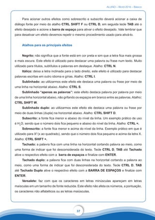 ALUNO – Word 2016 – Básico
37
Para acionar outros efeitos como sobrescrito e subscrito deverá acionar a caixa de
diálogo fonte por meio do atalho CTRL SHIFT F ou CTRL D, em seguida tecle TAB até o
efeito desejado e acione a barra de espaço para ativar o efeito desejado. Vale lembrar que
para desativar um efeito devemos repetir o mesmo procedimento usado para ativá-lo.
Atalhos para os principais efeitos
Negrito: não significa que a fonte está em cor preta e sim que a letra fica mais grossa
e mais escura. Este efeito é utilizado para destacar uma palavra ou frase num texto. Muito
utilizado para títulos, subtítulos e palavras em destaque. Atalho: CTRL N.
Itálico: deixa a letra inclinada para o lado direito, este efeito é utilizado para destacar
palavras escritas em outro idioma e gírias. Atalho: CTRL I.
Sublinhado: ao utilizarmos este efeito ele destaca uma palavra ou frase por meio de
uma linha na horizontal abaixo. Atalho: CTRL S.
Sublinhado “apenas as palavras”: este efeito destaca palavra por palavra por meio
de uma linha horizontal abaixo, não grifando os espaços em branco entre as palavras. Atalho:
CTRL SHIFT W.
Sublinhado duplo: ao utilizarmos este efeito ele destaca uma palavra ou frase por
meio de duas linhas (dupla) na horizontal abaixo. Atalho: CTRL SHIFT D.
Subscrito: a fonte fica menor e abaixo do nível da linha. Um exemplo prático de uso
é H2
O, sendo que o número dois fica pequeno e abaixo do nível da linha. Atalho: CTRL =.
Sobrescrito: a fonte fica menor e acima do nível da linha. Exemplo prático em que é
utilizado para X2
(x ao quadrado), sendo que o número dois fica pequeno e acima da letra X.
Atalho: CTRL SHIFT +.
Tachado: a palavra fica com uma linha na horizontal cortando palavra ao meio, como
uma forma de indicar que foi desconsiderada do texto. Tecle CTRL D, TAB até Tachado
ative o respectivo efeito com a barra de espaços e finalize com ENTER.
Tachado duplo: a palavra fica com duas linhas na horizontal cortando a palavra ao
meio, como uma forma de indicar que foi desconsiderada do texto. Tecle CTRL D, TAB
até Tachado Duplo ative o respectivo efeito com a BARRA DE ESPAÇOS e finalize com
ENTER.
Versalete: faz com que os caracteres em letras minúsculas apareçam em letras
maísculas em um tamanho de fonte reduzida. Este efeito não afeta os números, a pontuação,
os caracteres não alfabéticos ou as letras maiúsculas.
 