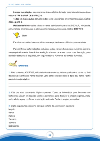 ALUNO – Word 2016 – Básico
38
Limpar formatação: este comando tira os efeitos do texto, para isto selecione o texto
e tecle CTRL BARRA DE ESPAÇOS.
Todas em maiúsculas: converte todo o texto selecionado em letras maiúsculas.Atalho:
CTRL SHIFT A.
Maiúsculas/Minúsculas: altera o texto selecionado para MAIÚSCULA, minúscula,
primeira letra em maiúscula e alterna entre maiúscula/minúscula. Atalho: SHIFT F3.
Dica!
Para tirar um efeito, basta repetir o mesmo procedimento utilizado para colocá-lo.
Para confirmar as formatações efetuadas tecle o número 8 do teclado numérico. Lembre-
se que primeiramente deverá tirar a seleção e ler um caractere com a nova formação, para
isto tecle seta para a esquerda, em seguida tecle o número 8 do teclado numérico.
Exercício
1) Abra o arquivo ACERTOS, utilizando os comandos do teclado posicione o cursor no final
do arquivo e verifique o nome do autor. Volte para o início do texto e digite seu nome. Feche
o arquivo após salvá-lo.
2) Crie um novo documento. Digite a palavra “Curso de Informática para Pessoas com
Deficiência Visual” em seguida utilize os comandos para desfazer e refazer enganos, efetu-
ando a leitura para confirmar a operação realizada. Feche o arquivo sem salvar.
3) Digite as palavras a seguir e coloque o efeito de acordo com a palavra:
Negrito
Itálico
Relevo
Tachado
Sombra
Sobrescrito
 