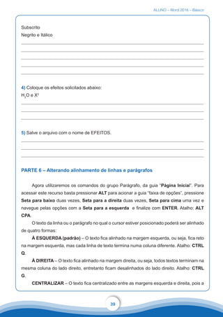 ALUNO – Word 2016 – Básico
39
Subscrito
Negrito e Itálico
4) Coloque os efeitos solicitados abaixo:
H2
O e X2
5) Salve o arquivo com o nome de EFEITOS.
PARTE 6 – Alterando alinhamento de linhas e parágrafos
Agora utilizaremos os comandos do grupo Parágrafo, da guia “Página Inicial”. Para
acessar este recurso basta pressionar ALT para acionar a guia “faixa de opções”, pressione
Seta para baixo duas vezes, Seta para a direita duas vezes, Seta para cima uma vez e
navegue pelas opções com a Seta para a esquerda e finalize com ENTER. Atalho: ALT
CPA.
O texto da linha ou o parágrafo no qual o cursor estiver posicionado poderá ser alinhado
de quatro formas:
À ESQUERDA (padrão) – O texto fica alinhado na margem esquerda, ou seja, fica reto
na margem esquerda, mas cada linha de texto termina numa coluna diferente. Atalho: CTRL
Q.
À DIREITA – O texto fica alinhado na margem direita, ou seja, todos textos terminam na
mesma coluna do lado direito, entretanto ficam desalinhados do lado direito. Atalho: CTRL
G.
CENTRALIZAR – O texto fica centralizado entre as margens esquerda e direita, pois a
 