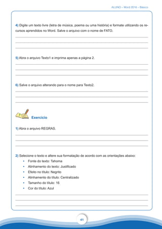ALUNO – Word 2016 – Básico
41
4) Digite um texto livre (letra de música, poema ou uma história) e formate utilizando os re-
cursos aprendidos no Word. Salve o arquivo com o nome de FATO.
5) Abra o arquivo Texto1 e imprima apenas a página 2.
6) Salve o arquivo alterando para o nome para Texto2.
Exercício
1) Abra o arquivo REGRAS.
2) Selecione o texto e altere sua formatação de acordo com as orientações abaixo:
•	 Fonte do texto: Tahoma
•	 Alinhamento do texto: Justificado
•	 Efeito no título: Negrito
•	 Alinhamento do título: Centralizado
•	 Tamanho do título: 16
•	 Cor do título: Azul
 
