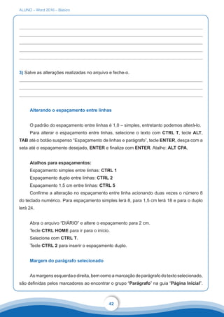 ALUNO – Word 2016 – Básico
42
3) Salve as alterações realizadas no arquivo e feche-o.
Alterando o espaçamento entre linhas
O padrão do espaçamento entre linhas é 1,0 – simples, entretanto podemos alterá-lo.
Para alterar o espaçamento entre linhas, selecione o texto com CTRL T, tecle ALT,
TAB até o botão suspenso “Espaçamento de linhas e parágrafo”, tecle ENTER, desça com a
seta até o espaçamento desejado, ENTER e finalize com ENTER. Atalho: ALT CPA.
Atalhos para espaçamentos:
Espaçamento simples entre linhas: CTRL 1
Espaçamento duplo entre linhas: CTRL 2
Espaçamento 1,5 cm entre linhas: CTRL 5
Confirme a alteração no espaçamento entre linha acionando duas vezes o número 8
do teclado numérico. Para espaçamento simples lerá 8, para 1,5 cm lerá 18 e para o duplo
lerá 24.
Abra o arquivo “DIÁRIO” e altere o espaçamento para 2 cm.
Tecle CTRL HOME para ir para o início.
Selecione com CTRL T.
Tecle CTRL 2 para inserir o espaçamento duplo.
Margem do parágrafo selecionado
Asmargensesquerdaedireita,bemcomoamarcaçãodeparágrafodotextoselecionado,
são definidas pelos marcadores ao encontrar o grupo “Parágrafo” na guia “Página Inicial”.
 