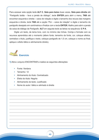 ALUNO – Word 2016 – Básico
43
Para acessar esta opção tecle ALT C, Seta para baixo duas vezes, Seta para direita até
“Parágrafo botão – leva a janela de diálogo”, tecle ENTER para abrir o menu, TAB até
encontrar esquerda e direita – caixa de rotação e digite o tamanho dos recuos das margens
esquerda e direita, tecle TAB até a opção “Por – caixa de rotação” e digite o tamanho do
parágrafo desejado em centímetros e finalize com a tecla ENTER. Atalho para abrir a janela
da caixa de diálogo de Parágrafo: ALT em seguida tecle as letras na sequência: C P A.
Digite um texto, de tema livre, com no mínimo dez linhas. Corrija e formate com os
recursos aprendidos até o momento (altere fonte, tamanho da fonte, cor, coloque efeitos,
centralize o título, justifique o texto, coloque parágrafo de 1,5 cm, coloque o nome ao final,
aplique o efeito itálico e alinhamento direito).
Exercício
1) Abra o arquivo ENCONTRAR e realize as seguintes alterações:
•	 Fonte: Verdana
•	 Tamanho: 12
•	 Alinhamento do título: Centralizado
•	 Efeito do título: Negrito
•	 Alinhamento do texto: Justificado
•	 Nome do autor: Itálico e alinhado à direita
 