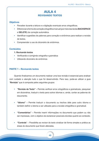 ALUNO – Word 2016 – Básico
45
AULA 4
REVISANDO TEXTOS
Objetivos
•	 Perceber durante a leitura e a digitação eventuais erros ortográficos.
•	 Diferenciaraformadecorreçãoortográficamanual(pormeiodasteclasBACKSPACE
e DELETE) da correção automática.
•	 Identificar sugestões de palavras para correção e sinônimos para realizar a revisão
de textos.
•	 Compreender o uso do dicionário de sinônimos.
Conteúdos
1. Revisando textos
•	 Verificando e corrigindo ortografia e gramática
•	 Utilizando dicionário de sinônimos
PARTE 1 – Revisando textos
Quando finalizamos um documento realizar uma boa revisão é essencial para analisar
com cuidado e atenção tudo o que foi desenvolvido. Para isso, pode-se utilizar a guia
“Revisão” que é composta pelos seguintes grupos:
•	 “Revisão de Texto” – Permite verificar erros ortográficos e gramaticais, pesquisar
em dicionários, traduzir o texto para outros idiomas e, ainda, contar as palavras do
documento.
•	 “Idioma” – Permite traduzir o documento ou trechos dele para outro idioma e
também definir o idioma a ser utilizado para a revisão ortográfica e gramatical.
•	 “Comentários” – Permite inserir informações no documento que podem ou não
ser impressas, com o objetivo de esclarecer possíveis dúvidas quanto ao conteúdo.
•	 “Controle” – Possibilita ao revisor do texto sinalizar de forma simples e prática as
áreas do documento que foram alteradas.
 