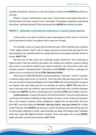 ALUNO – Word 2016 – Básico
47
sugestão de palavras, desça com a seta até a palavra correta e tecle ENTER para efetuar a
correção.
Repita o mesmo procedimento acima, pois o Word passa automaticamente para a
próxima palavra incorreta, quando ouvir a mensagem “Verificações ortográfica e gramatical
concluídas. Você está liberado! Feche esta janela com ENTER para retornar ao texto.
PARTE 3 – Utilizando o dicionário de sinônimos e o recurso contar palavras
O Word possui uma lista de sinônimos para várias palavras. Esse recurso é muito útil
quando precisamos utilizar uma palavra várias vezes em um texto.
Por exemplo, vamos ver quais são os sinônimos que o Word mostrará para a palavra
“muito”, digite a palavra “muito” e dê um espaço, seta para a esquerda até que seja lida uma
letra da palavra, em seguida, pressione o botão direito do mouse (atalho do botão direito do
mouse: SHIFT F10).
No menu que se abre, desça com a seta até a opção “Sinônimos”. Com a seta para a
direita surgirá à lista das palavras que podem ser usadas para substituir a palavra. Desça
com a seta e, ao encontrar a palavra que melhor se adequar a seu documento, neste caso
escolha a palavra “abundantemente” acionando a tecla ENTER. Confirme a alteração da
palavra com os comandos de leitura (CTRL Seta para direita).
Abra o arquivo COMUNICAÇÃO e encontre as palavras: “hipocrisia”, “medo” e “excesso”
e substitua estas palavras por um sinônimo. Para isto utilize seta para baixo para ler cada
linha, ao encontrar a palavra desejada na linha tecle CTRL seta para direita até ler a palavra
em seguida seta para direita para ler um caractere da palavra, SHIFT F10 para abrir o
menu, seta para baixo até sinônimo, seta para direita e para baixo até o sinônimo desejado
e finalize com ENTER. Confira a substituição com o comando CTRL 5 do teclado numérico.
Contar palavras: no grupo Revisão de texto temos também o recurso contar palavras
que fornece informações estatística do texto aberto, tais como: contar número de caracteres
com e sem espaços, palavras, linhas, parágrafos e páginas de um documento. Para isto
tecle ALT, seta para direita até Revisão, seta para baixo, seta para direita até o botão
Contar Palavras, tecle ENTER para acioná-lo, ao abrir esta janela automaticamente será lida
as informações referentes ao texto, caso necessite que estas informações sejam repetidas
tecle duas vezes ALT Zero do teclado numérico, feche esta janela com a tecla ENTER.
Atalho para abrir a janela Contar palavra: ALT V N O.
 