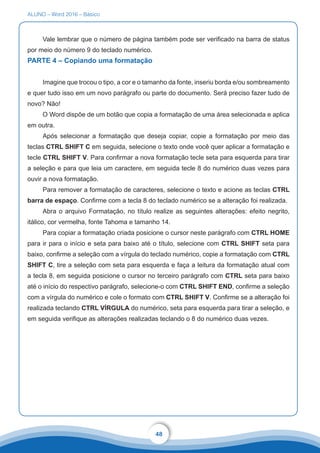 ALUNO – Word 2016 – Básico
48
Vale lembrar que o número de página também pode ser verificado na barra de status
por meio do número 9 do teclado numérico.
PARTE 4 – Copiando uma formatação
Imagine que trocou o tipo, a cor e o tamanho da fonte, inseriu borda e/ou sombreamento
e quer tudo isso em um novo parágrafo ou parte do documento. Será preciso fazer tudo de
novo? Não!
O Word dispõe de um botão que copia a formatação de uma área selecionada e aplica
em outra.
Após selecionar a formatação que deseja copiar, copie a formatação por meio das
teclas CTRL SHIFT C em seguida, selecione o texto onde você quer aplicar a formatação e
tecle CTRL SHIFT V. Para confirmar a nova formatação tecle seta para esquerda para tirar
a seleção e para que leia um caractere, em seguida tecle 8 do numérico duas vezes para
ouvir a nova formatação.
Para remover a formatação de caracteres, selecione o texto e acione as teclas CTRL
barra de espaço. Confirme com a tecla 8 do teclado numérico se a alteração foi realizada.
Abra o arquivo Formatação, no título realize as seguintes alterações: efeito negrito,
itálico, cor vermelha, fonte Tahoma e tamanho 14.
Para copiar a formatação criada posicione o cursor neste parágrafo com CTRL HOME
para ir para o início e seta para baixo até o título, selecione com CTRL SHIFT seta para
baixo, confirme a seleção com a vírgula do teclado numérico, copie a formatação com CTRL
SHIFT C, tire a seleção com seta para esquerda e faça a leitura da formatação atual com
a tecla 8, em seguida posicione o cursor no terceiro parágrafo com CTRL seta para baixo
até o início do respectivo parágrafo, selecione-o com CTRL SHIFT END, confirme a seleção
com a vírgula do numérico e cole o formato com CTRL SHIFT V. Confirme se a alteração foi
realizada teclando CTRL VÍRGULA do numérico, seta para esquerda para tirar a seleção, e
em seguida verifique as alterações realizadas teclando o 8 do numérico duas vezes.
 