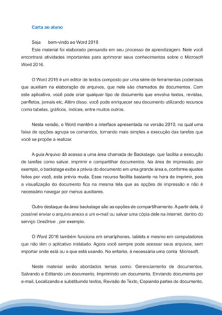 Carta ao aluno
Seja 	 bem-vindo ao Word 2016
Este material foi elaborado pensando em seu processo de aprendizagem. Nele você
encontrará atividades importantes para aprimorar seus conhecimentos sobre o Microsoft
Word 2016.
O Word 2016 é um editor de textos composto por uma série de ferramentas poderosas
que auxiliam na elaboração de arquivos, que nele são chamados de documentos. Com
este aplicativo, você pode criar qualquer tipo de documento que envolva textos, revistas,
panfletos, jornais etc. Além disso, você pode enriquecer seu documento utilizando recursos
como tabelas, gráficos, índices, entre muitos outros.
Nesta versão, o Word mantém a interface apresentada na versão 2010, na qual uma
faixa de opções agrupa os comandos, tornando mais simples a execução das tarefas que
você se propõe a realizar.
A guia Arquivo dá acesso a uma área chamada de Backstage, que facilita a execução
de tarefas como salvar, imprimir e compartilhar documentos. Na área de impressão, por
exemplo, o backstage exibe a prévia do documento em uma grande área e, conforme ajustes
feitos por você, esta prévia muda. Esse recurso facilita bastante na hora de imprimir, pois
a visualização do documento fica na mesma tela que as opções de impressão e não é
necessário navegar por menus auxiliares.
Outro destaque da área backstage são as opções de compartilhamento. A partir dela, é
possível enviar o arquivo anexo a um e-mail ou salvar uma cópia dele na internet, dentro do
serviço OneDrive , por exemplo.
O Word 2016 também funciona em smartphones, tablets e mesmo em computadores
que não têm o aplicativo instalado. Agora você sempre pode acessar seus arquivos, sem
importar onde está ou o que está usando. No entanto, é necessária uma conta Microsoft.
Neste material serão abordados temas como: Gerenciamento de documentos,
Salvando e Editando um documento, Imprimindo um documento, Enviando documento por
e-mail, Localizando e substituindo textos, Revisão de Texto, Copiando partes do documento,
 