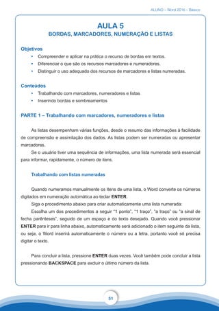 ALUNO – Word 2016 – Básico
51
AULA 5
BORDAS, MARCADORES, NUMERAÇÃO E LISTAS
Objetivos
•	 Compreender e aplicar na prática o recurso de bordas em textos.
•	 Diferenciar o que são os recursos marcadores e numeradores.
•	 Distinguir o uso adequado dos recursos de marcadores e listas numeradas.
Conteúdos
•	 Trabalhando com marcadores, numeradores e listas
•	 Inserindo bordas e sombreamentos
PARTE 1 – Trabalhando com marcadores, numeradores e listas
As listas desempenham várias funções, desde o resumo das informações à facilidade
de compreensão e assimilação dos dados. As listas podem ser numeradas ou apresentar
marcadores.
Se o usuário tiver uma sequência de informações, uma lista numerada será essencial
para informar, rapidamente, o número de itens.
Trabalhando com listas numeradas
Quando numeramos manualmente os itens de uma lista, o Word converte os números
digitados em numeração automática ao teclar ENTER.
Siga o procedimento abaixo para criar automaticamente uma lista numerada:
Escolha um dos procedimentos a seguir “1 ponto”, “1 traço”, “a traço” ou “a sinal de
fecha parênteses”, seguido de um espaço e do texto desejado. Quando você pressionar
ENTER para ir para linha abaixo, automaticamente será adicionado o item seguinte da lista,
ou seja, o Word inserirá automaticamente o número ou a letra, portanto você só precisa
digitar o texto.
Para concluir a lista, pressione ENTER duas vezes. Você também pode concluir a lista
pressionando BACKSPACE para excluir o último número da lista.
 