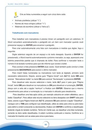 ALUNO – Word 2016 – Básico
52
Crie as listas numeradas a seguir com cinco itens cada:
•	 Animais prediletos (utilizar “1.”)
•	 Nomes de meus amigos (utilizar “1-”)
•	 Materiais de escritório (utilizar a “letra a)”)
Trabalhando com marcadores
Para trabalhar com marcadores é preciso iniciar um parágrafo com um asterisco. O
Word converterá automaticamente o parágrafo em um item com marcador quando você
pressionar espaço ou ENTER para encerrar o parágrafo.
Para criar automaticamente uma lista com marcadores à medida que digitar, faça o
seguinte:
Digite asterisco seguido de um espaço e do texto desejado. Quando o ENTER for
pressionado, o Word inserirá automaticamente o próximo marcador, ou seja, aparecerá uma
bolinha preenchida padrão que é chamada de bollet. Para confirmar o marcador tecle o
número 8 do teclado numérico para que ele informe que consta o bollet.
Para concluir a lista pressione ENTER duas vezes. Você também pode concluir a lista
pressionando BACKSPACE para excluir o último marcador.
Para inserir listas numeradas ou marcadores num texto já digitado, primeiro será
necessário selecioná-lo. Depois, acione guia “Página Inicial” com ALT C, tecle GM para
acionar “Marcadores botão” ou tecle DN para acionar “Numeração” e pressione ENTER.
Para desativar este recurso selecione o texto, tecle ALT para ir para guia “Página
Inicial”, tecle GM para desativar os marcadores ou DN para desativar a numeração, ENTER,
desça com a seta até a opção “nenhum” e finalize com ENTER. Observe que o mesmo
procedimento para ativar a numeração ou o marcador é utilizado para desativá-los.
Para classificar uma lista após criá-la, por exemplo colocá-la em ordem alfabética, use o
botão “Classificar”. Para utilizar este recurso selecione os itens desejados com SHIFT seta para
baixo, acione a guia Página Inicial com ALT C, pressione SS para acionar a opção “Classificar”,
navegue com o TAB para configurar sua classificação, utilize as setas para cima ou para baixo
para definir a ordem (crescente ou decrescente), finalize com ENTER e confirme a classificação
teclando vírgula do teclado numérico. Tenha em mente que, ao classificar uma lista numerada,
somente os itens serão classificados. A ordem numérica continuará a mesma. Confirme se o
marcador foi inserido com as setas para cima e para baixo.
 