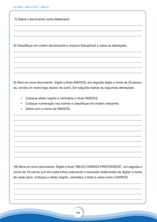 ALUNO – Word 2016 – Básico
54
7) Salve o documento como Materiais2.
8) Classifique em ordem decrescente o arquivo Disciplina2 e salve as alterações.
9) Abra um novo documento. Digite o título AMIGOS, em seguida digite o nome de 20 pesso-
as, sendo um nome logo abaixo do outro. Em seguida realize as seguintes alterações:
•	 Coloque efeito negrito e centralize o título AMIGOS.
•	 Coloque numeração nos nomes e classifique em ordem crescente.
•	 Salve com o nome de AMIGOS.
10) Abra um novo documento. Digite o título “MEUS CARROS PREFERIDOS”, em seguida o
nome de 10 carros (um em cada linha) colocando o marcador bollet antes de digitar o nome
de cada carro. Coloque o efeito negrito, centralize o título e salve como CARROS.
 