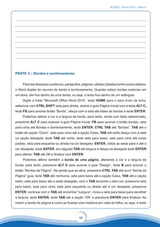 ALUNO – Word 2016 – Básico
55
PARTE 3 – Bordas e sombreamento
Paradardestaqueapalavras,parágrafos,páginas,células(tabelas)entreoutrosobjetos,
o Word dispõe do recurso de borda e sombreamento. Quando coloco bordas externas em
um texto, ele fica dentro de uma borda, ou seja, o texto fica dentro de um retângulo.
Digite a frase “Microsoft Office Word 2016”, tecle HOME para ir para início da linha,
selecione com CTRL SHIFT seta para direita, acione a guia Página Inicial com a tecla ALT C,
tecle FB para acionar botão “Borda”, desça com a seta até todas as bordas e tecle ENTER.
Podemos alterar a cor e a largura da borda, para tanto, ainda com texto selecionado,
pressione ALT C para acessar a guia Página Inicial, FB para acionar o botão bordas, seta
para cima até Bordas e Sombreamento, tecle ENTER, CTRL TAB até “Bordas”, TAB até o
botão de opção “Outra”, seta para cima até a opção Caixa, TAB até estilo desça com a seta
na opção desejada, tecle TAB até cores, tecle seta para baixo, seta para cima até cores
padrão, seta para esquerda ou direita na cor desejada, ENTER, utilize as setas para ir até a
cor desejada, tecle ENTER, em seguida TAB até largura e desça na desejada tecle ENTER
para alterar, TAB até OK e finalize com ENTER.
Podemos alterar também a borda de uma página, alterando a cor e a largura da
borda, para tanto, pressione ALT D para acionar a guia “Design”, tecle B para acionar o
botão “Bordas da Página”. Na janela que se abre, pressione CTRL TAB até ouvir “Borda da
Página” guia, tecle TAB até nenhuma, seta para baixo até a opção Caixa, TAB até a opção
estilo, seta para baixo até o estilo desejado, com o TAB encontre o item cor, pressione seta
para baixo, seta para cima, seta para esquerda ou direita até a cor desejada, pressione
ENTER, continue com o TAB até encontrar “Largura”, mova a seta para baixo para escolher
a largura, tecle ENTER, tecle TAB até a opção “OK” e pressione ENTER para finalizar. Ao
inserir a borda de página é como se ficasse uma moldura em volta da folha, ou seja, o texto
 