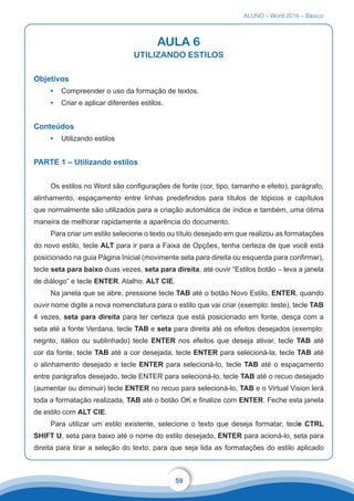ALUNO – Word 2016 – Básico
59
AULA 6
UTILIZANDO ESTILOS
Objetivos
•	 Compreender o uso da formação de textos.
•	 Criar e aplicar diferentes estilos.
Conteúdos
•	 Utilizando estilos
PARTE 1 – Utilizando estilos
Os estilos no Word são configurações de fonte (cor, tipo, tamanho e efeito), parágrafo,
alinhamento, espaçamento entre linhas predefinidos para títulos de tópicos e capítulos
que normalmente são utilizados para a criação automática de índice e também, uma ótima
maneira de melhorar rapidamente a aparência do documento.
Para criar um estilo selecione o texto ou título desejado em que realizou as formatações
do novo estilo, tecle ALT para ir para a Faixa de Opções, tenha certeza de que você está
posicionado na guia Página Inicial (movimente seta para direita ou esquerda para confirmar),
tecle seta para baixo duas vezes, seta para direita, até ouvir “Estilos botão – leva a janela
de diálogo” e tecle ENTER. Atalho: ALT CIE.
Na janela que se abre, pressione tecle TAB até o botão Novo Estilo, ENTER, quando
ouvir nome digite a nova nomenclatura para o estilo que vai criar (exemplo: teste), tecle TAB
4 vezes, seta para direita para ter certeza que está posicionado em fonte, desça com a
seta até a fonte Verdana, tecle TAB e seta para direita até os efeitos desejados (exemplo:
negrito, itálico ou sublinhado) tecle ENTER nos efeitos que deseja ativar, tecle TAB até
cor da fonte, tecle TAB até a cor desejada, tecle ENTER para selecioná-la, tecle TAB até
o alinhamento desejado e tecle ENTER para selecioná-lo, tecle TAB até o espaçamento
entre parágrafos desejado, tecle ENTER para selecioná-lo, tecle TAB até o recuo desejado
(aumentar ou diminuir) tecle ENTER no recuo para selecioná-lo, TAB e o Virtual Vision lerá
toda a formatação realizada, TAB até o botão OK e finalize com ENTER. Feche esta janela
de estilo com ALT CIE.
Para utilizar um estilo existente, selecione o texto que deseja formatar, tecle CTRL
SHIFT U, seta para baixo até o nome do estilo desejado, ENTER para acioná-lo, seta para
direita para tirar a seleção do texto, para que seja lida as formatações do estilo aplicado
 