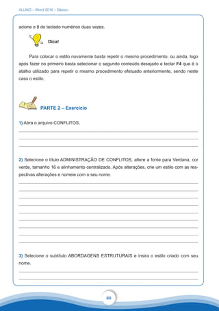 ALUNO – Word 2016 – Básico
60
acione o 8 do teclado numérico duas vezes.
Dica!
Para colocar o estilo novamente basta repetir o mesmo procedimento, ou ainda, logo
após fazer no primeiro basta selecionar o segundo conteúdo desejado e teclar F4 que é o
atalho utilizado para repetir o mesmo procedimento efetuado anteriormente, sendo neste
caso o estilo.
PARTE 2 – Exercício
1) Abra o arquivo CONFLITOS.
2) Selecione o título ADMINISTRAÇÃO DE CONFLITOS, altere a fonte para Verdana, cor
verde, tamanho 16 e alinhamento centralizado. Após alterações, crie um estilo com as res-
pectivas alterações e nomeie com o seu nome.
3) Selecione o subtítulo ABORDAGENS ESTRUTURAIS e insira o estilo criado com seu
nome.
 