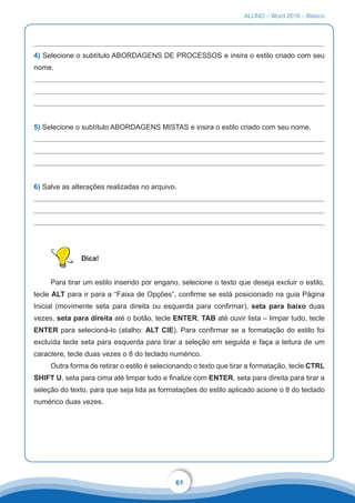 ALUNO – Word 2016 – Básico
61
4) Selecione o subtítulo ABORDAGENS DE PROCESSOS e insira o estilo criado com seu
nome.
5) Selecione o subtítulo ABORDAGENS MISTAS e insira o estilo criado com seu nome.
6) Salve as alterações realizadas no arquivo.
Dica!
Para tirar um estilo inserido por engano, selecione o texto que deseja excluir o estilo,
tecle ALT para ir para a “Faixa de Opções”, confirme se está posicionado na guia Página
Inicial (movimente seta para direita ou esquerda para confirmar), seta para baixo duas
vezes, seta para direita até o botão, tecle ENTER, TAB até ouvir lista – limpar tudo, tecle
ENTER para selecioná-lo (atalho: ALT CIE). Para confirmar se a formatação do estilo foi
excluída tecle seta para esquerda para tirar a seleção em seguida e faça a leitura de um
caractere, tecle duas vezes o 8 do teclado numérico.
Outra forma de retirar o estilo é selecionando o texto que tirar a formatação, tecle CTRL
SHIFT U, seta para cima até limpar tudo e finalize com ENTER, seta para direita para tirar a
seleção do texto, para que seja lida as formatações do estilo aplicado acione o 8 do teclado
numérico duas vezes.
 