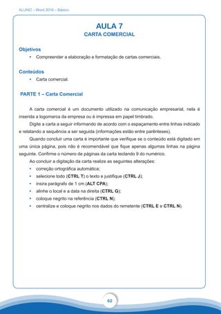 ALUNO – Word 2016 – Básico
62
AULA 7
CARTA COMERCIAL
Objetivos
•	 Compreender a elaboração e formatação de cartas comerciais.
Conteúdos
•	 Carta comercial.
PARTE 1 – Carta Comercial
A carta comercial é um documento utilizado na comunicação empresarial, nela é
inserida a logomarca da empresa ou é impressa em papel timbrado.
Digite a carta a seguir informando de acordo com o espaçamento entre linhas indicado
e relatando a sequência a ser seguida (informações estão entre parênteses).
Quando concluir uma carta é importante que verifique se o conteúdo está digitado em
uma única página, pois não é recomendável que fique apenas algumas linhas na página
seguinte. Confirme o número de páginas da carta teclando 9 do numérico.
Ao concluir a digitação da carta realize as seguintes alterações:
•	 correção ortográfica automática;
•	 selecione todo (CTRL T) o texto e justifique (CTRL J);
•	 insira parágrafo de 1 cm (ALT CPA);
•	 alinhe o local e a data na direita (CTRL G);
•	 coloque negrito na referência (CTRL N);
•	 centralize e coloque negrito nos dados do remetente (CTRL E e CTRL N).
 