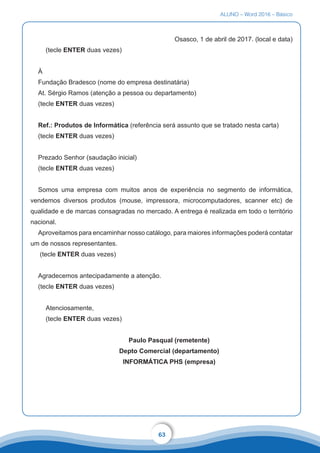 ALUNO – Word 2016 – Básico
63
Osasco, 1 de abril de 2017. (local e data)
(tecle ENTER duas vezes)
À
Fundação Bradesco (nome do empresa destinatária)
At. Sérgio Ramos (atenção a pessoa ou departamento)
(tecle ENTER duas vezes)
Ref.: Produtos de Informática (referência será assunto que se tratado nesta carta)
(tecle ENTER duas vezes)
Prezado Senhor (saudação inicial)
(tecle ENTER duas vezes)
Somos uma empresa com muitos anos de experiência no segmento de informática,
vendemos diversos produtos (mouse, impressora, microcomputadores, scanner etc) de
qualidade e de marcas consagradas no mercado. A entrega é realizada em todo o território
nacional.
Aproveitamos para encaminhar nosso catálogo, para maiores informações poderá contatar
um de nossos representantes.
(tecle ENTER duas vezes)
Agradecemos antecipadamente a atenção.
(tecle ENTER duas vezes)
Atenciosamente,
(tecle ENTER duas vezes)
Paulo Pasqual (remetente)
Depto Comercial (departamento)
INFORMÁTICA PHS (empresa)
 