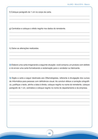 ALUNO – Word 2016 – Básico
65
f) Coloque parágrafo de 1 cm no corpo da carta.
g) Centralize e coloque o efeito negrito nos dados do remetente.
h) Salve as alterações realizadas.
2) Elabore uma carta imaginando a seguinte situação: você comprou um produto com defeito
e irá enviar uma carta formalizando a reclamação para o vendedor ou fabricante.
3) Digite a carta a seguir destinada aos Oftamologistas, referente à divulgação dos cursos
de Informática para pessoas com deficiência visual. Ao concluir efetue a correção ortográfi-
ca, justifique o texto, alinhe a data à direita, coloque negrito no nome do remetente, coloque
parágrafo de 1 cm, centralize e coloque negrito no nome do departamento e da empresa.
 