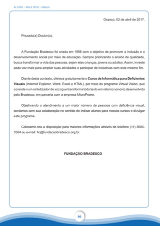 ALUNO – Word 2016 – Básico
66
Osasco, 02 de abril de 2017.
Prezado(a) Doutor(a),
A Fundação Bradesco foi criada em 1956 com o objetivo de promover a inclusão e o
desenvolvimento social por meio da educação. Sempre priorizando o ensino de qualidade,
busca transformar a vida das pessoas, sejam elas crianças, jovens ou adultos. Assim, investe
cada vez mais para ampliar suas atividades e participar de iniciativas com este mesmo fim.
Diante deste contexto, oferece gratuitamente o Curso de Informática para Deficientes
Visuais (Internet Explorer, Word, Excel e HTML), por meio do programa Virtual Vision, que
consiste num sintetizador de voz (que transforma todo texto em retorno sonoro) desenvolvido
pelo Bradesco, em parceria com a empresa MicroPower.
Objetivando o atendimento a um maior número de pessoas com deficiência visual,
contamos com sua colaboração no sentido de indicar alunos para nossos cursos e divulgar
este programa.
Colocamo-nos a disposição para maiores informações através do telefone (11) 3684-
3504 ou e-mail: fic@fundacaobradesco.org.br.
FUNDAÇÃO BRADESCO
 