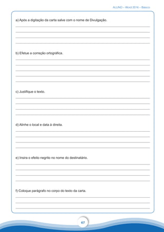 ALUNO – Word 2016 – Básico
67
a) Após a digitação da carta salve com o nome de Divulgação.
b) Efetue a correção ortográfica.
c) Justifique o texto.
d) Alinhe o local e data à direita.
e) Insira o efeito negrito no nome do destinatário.
f) Coloque parágrafo no corpo do texto da carta.
 