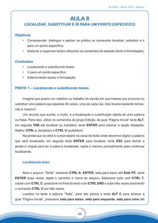 ALUNO – Word 2016 – Básico
69
AULA 8
LOCALIZAR, SUBSTITUIR E IR PARA UM PONTO ESPECÍFICO
Objetivos
•	 Compreender, distinguir e aplicar na prática os comandos localizar, substituir e ir
para um ponto específico.
•	 Elaborar e organizar textos utilizando os comandos de seleção (texto e formatação).
Conteúdos
•	 Localizando e substituindo textos
•	 Ir para um ponto específico
•	 Selecionando textos e formatação
PARTE 1 – Localizando e substituindo textos
Imagine que possui um relatório ou trabalho de escola em que tivesse que procurar ou
substituir uma palavra que aparece 50 vezes, uma de cada vez. Isso levaria bastante tempo,
não é mesmo?
Um recurso que auxilia, e muito, é a localização e substituição rápida de uma palavra
ou frase. Para isso, utilize os comandos do grupo Edição, da guia “Página Inicial” tecle ALT,
em seguida TAB até localizar ou substituir, tecle ENTER para acionar a opção desejada.
Atalho: CTRL L (localizar) e CTRL U (substituir).
Na janela que se abre o cursor estará na caixa de texto onde devemos digitar a palavra
que será localizada, em seguida tecle ENTER para localizar, tecle ESC para fechar a
janela e vírgula para ler a palavra localizada, repita o mesmo procedimento para continuar
localizando.
Localizando texto
Abra o arquivo “Tente”, teclando CTRL A, ENTER, seta para baixo até Este PC, tecle
ENTER duas vezes, digite o caminho e nome do arquivo. Selecione tudo com CTRL T,
copiar com CTRL C, posicione no final do texto com CTRL END e colar três vezes acionando
o comando CTRL V por três vezes.
Localize no texto a palavra “Toda”, para isto acione a tecla ALT C para acionar a
guia “Página Inicial”, pressione seta para baixo, seta para esquerda, seta para cima até
 