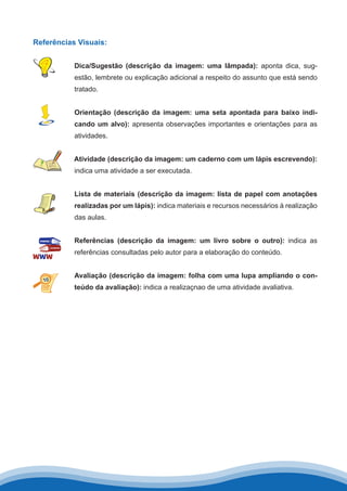 Referências Visuais:
Dica/Sugestão (descrição da imagem: uma lâmpada): aponta dica, sug-
estão, lembrete ou explicação adicional a respeito do assunto que está sendo
tratado.
Orientação (descrição da imagem: uma seta apontada para baixo indi-
cando um alvo): apresenta observações importantes e orientações para as
atividades.
Atividade (descrição da imagem: um caderno com um lápis escrevendo):
indica uma atividade a ser executada.
Lista de materiais (descrição da imagem: lista de papel com anotações
realizadas por um lápis): indica materiais e recursos necessários à realização
das aulas.
Referências (descrição da imagem: um livro sobre o outro): indica as
referências consultadas pelo autor para a elaboração do conteúdo.
Avaliação (descrição da imagem: folha com uma lupa ampliando o con-
teúdo da avaliação): indica a realizaçnao de uma atividade avaliativa.
 