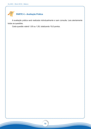 ALUNO – Word 2016 – Básico
72
PARTE 4 – Avaliação Prática
A avaliação prática será realizada individualmente e sem consulta. Leia atentamente
todas as questões.
Cada questão valerá 1,00 ou 1,50, totalizando 10,0 pontos.
 