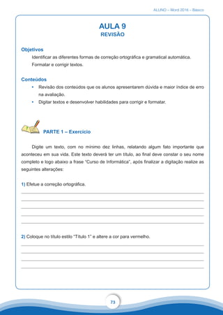 ALUNO – Word 2016 – Básico
73
AULA 9
REVISÃO
Objetivos
Identificar as diferentes formas de correção ortográfica e gramatical automática.
Formatar e corrigir textos.
Conteúdos
•	 Revisão dos conteúdos que os alunos apresentarem dúvida e maior índice de erro
na avaliação.
•	 Digitar textos e desenvolver habilidades para corrigir e formatar.
PARTE 1 – Exercício
Digite um texto, com no mínimo dez linhas, relatando algum fato importante que
aconteceu em sua vida. Este texto deverá ter um título, ao final deve constar o seu nome
completo e logo abaixo a frase “Curso de Informática”, após finalizar a digitação realize as
seguintes alterações:
1) Efetue a correção ortográfica.
2) Coloque no título estilo “Título 1” e altere a cor para vermelho.
 