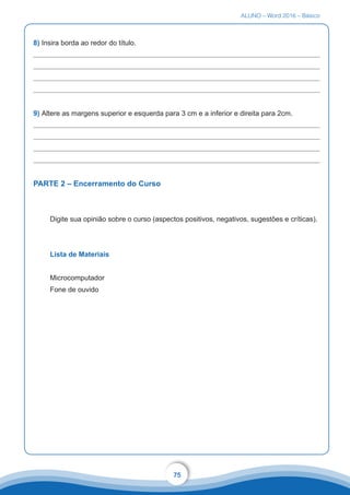 ALUNO – Word 2016 – Básico
75
8) Insira borda ao redor do título.
9) Altere as margens superior e esquerda para 3 cm e a inferior e direita para 2cm.
PARTE 2 – Encerramento do Curso
Digite sua opinião sobre o curso (aspectos positivos, negativos, sugestões e críticas).
Lista de Materiais
Microcomputador
Fone de ouvido
 
