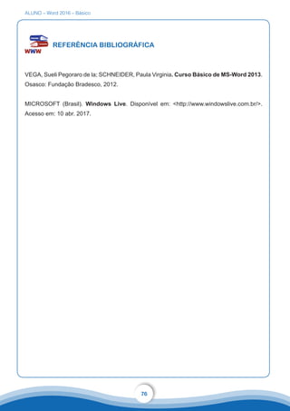 ALUNO – Word 2016 – Básico
76
REFERÊNCIA BIBLIOGRÁFICA
VEGA, Sueli Pegoraro de la; SCHNEIDER, Paula Virginia. Curso Básico de MS-Word 2013.
Osasco: Fundação Bradesco, 2012.
MICROSOFT (Brasil). Windows Live. Disponível em: http://www.windowslive.com.br/.
Acesso em: 10 abr. 2017.
 