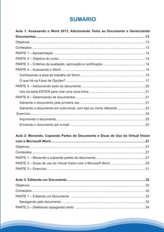 SUMÁRIO
Aula 1: Acessando o Word 2013, Adicionando Texto ao Documento e Gerenciando
Documentos........................................................................................................................13
Objetivos .............................................................................................................................13
Conteúdos............................................................................................................................13
PARTE 1 – Apresentação ....................................................................................................14
PARTE 2 – Objetivo do curso...............................................................................................14
PARTE 3 – Critérios de avaliação, aprovação e certificação...............................................14
PARTE 4 – Acessando o Word.............................................................................................14
Conhecendo a área de trabalho do Word........................................................................15
O que há na Faixa de Opções?.......................................................................................17
PARTE 5 – Adicionando texto ao documento:......................................................................20
Uso da tecla ENTER para criar uma nova linha:.............................................................21
PARTE 6 – Gerenciando de documentos.............................................................................21
Salvando o documento pela primeira vez .......................................................................21
Salvando o documento em outro local, com tipo ou nome diferente...............................22
Exercício..............................................................................................................................24
Imprimindo o documento..................................................................................................25
Enviando o documento por e-mail ..................................................................................25
Aula 2: Movendo, Copiando Partes do Documento e Dicas de Uso do Virtual Vision
com o Microsoft Word........................................................................................................27
Objetivos .............................................................................................................................27
Conteúdos............................................................................................................................27
PARTE 1 – Movendo e copiando partes do documento.......................................................27
PARTE 2 – Dicas de uso do Virtual Vision com o Microsoft Word.......................................29
PARTE 3 – Exercício............................................................................................................31
Aula 3: Editando um Documento......................................................................................32
Objetivos..............................................................................................................................32
Conteúdos............................................................................................................................32
PARTE 1 – Editando um Documento ..................................................................................32
Navegando pelo documento............................................................................................32
PARTE 2 – Deletando (apagando) texto .............................................................................34
 