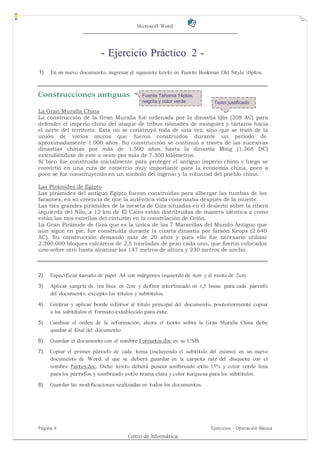 Microsoft Word




                          - Ejercicio Práctico 2 -
1)   En un nuevo documento, ingresar el siguiente texto en fuente Bookman Old Style 10ptos.



Construcciones antiguas                    Fuente Tahoma 14ptos,
                                           negrita y color verde        Texto justificado
La Gran Muralla China
La construcción de la Gran Muralla fue ordenada por la dinastía Qin (208 AC) para
defender el imperio chino del ataque de tribus nómades de mongoles y tártaros hacia
el norte del territorio. Esta no se construyó toda de una vez, sino que se trató de la
unión de varios muros que fueron construidos durante un período de
aproximadamente 1.000 años. Su construcción se continuó a través de las sucesivas
dinastías chinas por más de 1.500 años hasta la dinastía Ming (1.368 DC)
extendiéndose de este a oeste por más de 7.300 kilómetros.
Si bien fue construida inicialmente para proteger el antiguo imperio chino y luego se
convirtió en una ruta de comercio muy importante para la economía china, poco a
poco se fue constituyendo en un símbolo del ingenio y la voluntad del pueblo chino.

Las Pirámides de Egipto
Las pirámides del antiguo Egipto fueron construidas para albergar las tumbas de los
faraones, en su creencia de que la auténtica vida comenzaba después de la muerte.
Las tres grandes pirámides de la meseta de Giza situadas en el desierto sobre la ribera
izquierda del Nilo, a 12 km de El Cairo están distribuidas de manera idéntica a como
están las tres estrellas del cinturón en la constelación de Orión.
La Gran Pirámide de Giza que es la única de las 7 Maravillas del Mundo Antiguo que
aún sigue en pie, fue construida durante la cuarta dinastía por faraón Keops (2.640
AC). Su construcción demando más de 20 años y para ello fue necesario utilizar
2.300.000 bloques calcáreos de 2,5 toneladas de peso cada uno, que fueron colocados
uno sobre otro hasta alcanzar los 147 metros de altura y 230 metros de ancho.



2)   Especificar tamaño de papel A4 con márgenes izquierdo de 4cm y el resto de 2cm.
3)   Aplicar sangría de 1ra línea en 2cm y definir interlineado en 1,5 líneas para cada párrafo
     del documento, excepto los títulos y subtítulos.

4)   Centrar y aplicar borde inferior al título principal del documento, posteriormente copiar
     a los subtítulos el formato establecido para éste.
5)   Cambiar el orden de la información, ahora el texto sobre la Gran Muralla China debe
     quedar al final del documento.
6)   Guardar el documento con el nombre Formatos.doc en su USB.
7)   Copiar el primer párrafo de cada tema (incluyendo el subtítulo del mismo) en un nuevo
     documento de Word, el que se deberá guardar en la carpeta raíz del disquete con el
     nombre Partes.doc. Dicho texto deberá poseer sombreado etilo 15% y color verde lima
     para los párrafos y sombreado estilo trama clara y color turquesa para los subtítulos.

8)   Guardar las modificaciones realizadas en todos los documentos.




Página 4                                                               Ejercicios - Operación Básica
                                     Centro de Informática
 