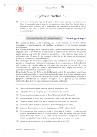 Microsoft Word




                                - Ejercicio Práctico 3 -
1)   En un nuevo documento, ingresar el siguiente texto (como aparece en el impreso, con
     faltas de ortografía para su posterior corrección) en fuente Time New Román 12ptos y
     justificado. Tener en cuenta que el mismo tiene que prepararse de forma tal de que al
     escribir la sigla “TPL” la misma sea sustituida automáticamente por “Tecnología de
     producción limpia".



                Fuente Arial 14ptos, color azul y alineación derecha   Tecnología Limpia
Una tecnología limpia es la tecnología que al ser aplicada no produse efectos
secundarios o transformaciones al equilibrio ambiental o a los sistemas naturales
(ecosistemas).
Las tecnologías limpias tratan de reducir como a ebitar la contaminación, modificando
el proceso y/o el producto. La incorporación de cambios en los procesos productivos
puede generar una serie de beneficios económicos a las empresas tales como la
utilización más eficiente de los recursos, reducción de los costos de recolección,
transporte, tratamiento y dispocisión final.
Una tecnología de producción limpia puede ser identificada de varias maneras: o
permite la reducción de emisiones y/o descargas de un contaminante, o la la reducción
del consumo de energía eléctrica y/o agua sin provocar incremento de otros
contaminantes; o logra un balance medioambiental más limpio aún cuando la
contaminación cambia de un elemento a otro.
Para abordar la cuestión de la sostenibilidad ecológica de las actividades industriales
puede ser útil contemplar la compatibilización ecológica de la actividad industrial como
un proceso lineal o secuencial, en el que se avanza a lo largo del tiempo mediante la
progresiva introducción de criterios ecológicos en la gestión de los sistemas
industriales, bajo la presión de la creciente conciencia ambiental.


2)   Especificar tamaño de papel carta con todos los márgenes de 3cm.
3)   Corregir las faltas de ortografía que se encuentren en el documento.
4)   Aplicar sangría izquierda y derecha de 2cm al último párrafo del documento.
5)   Aplicar espaciado de 6ptos anterior y posterior a todo los párrafos del documento.
6)   Cambiar la palabra “beneficios“ por un sinónimo adecuado acorde a la redacción.

7)   Trasladar el último párrafo al principio del documento (después del título).
8)   Guardar el documento con el nombre Corrijo.doc en su USB y salir de Word.
9)   Abrir nuevamente dicho documento desde el Explorador de Windows y en otra ventana
     un nuevo documento en blanco en donde se deberán copiar los últimos tres párrafos del
     primer documento abierto. En el texto copiado últimamente reemplazar la palabra
     “limpia” por la palabra “pura“ en todas las ocurrencias que se presenta en el mismo.
10) Guardar el nuevo documento con el nombre Cambios.doc en su USB.




Ejercicios - Operación Básica                                                             Página 5
                                         Centro de Informática
 