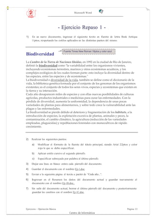 Microsoft Word




                                - Ejercicio Repaso 1 -
1)   En un nuevo documento, ingresar el siguiente texto en fuente de letra Book Antiqua
     11ptos, respetando los estilos aplicados en las distintas partes del mismo.



                                  Fuente Times New Roman 18ptos y color azul
Biodiversidad
La Cumbre de la Tierra de Naciones Unidas, en 1992 en la ciudad de Río de Janeiro,
definió la biodiversidad como "la variabilidad entre los organismos vivientes,
incluyendo ecosistemas terrestres, marinos y otros ecosistemas acuáticos, y los
complejos ecológicos de los cuales forman parte: esto incluye la diversidad dentro de
las especies, entre las especies y de ecosistemas."
La biodiversidad o diversidad de la vida, también se define como el diccionario de la
vida, la biblioteca genética formada por el conjunto de los genomas de los organismos
existentes; es el conjunto de todos los seres vivos, especies y ecosistemas que existen en
la tierra y su interacción.
Cada año desaparecen miles de especies y con ellas nuevas posibilidades de culturas
agrícolas, productos industriales o medicinas para curar las enfermedades. Con la
pérdida de diversidad, aumenta la uniformidad, la dependencia de unas pocas
variedades de plantas para alimentarnos, y sobre todo crece la vulnerabilidad ante las
plagas y las enfermedades.
La biodiversidad se pierde debido al deterioro y fragmentación de los hábitats, a la
introducción de especies, la explotación excesiva de plantas, animales y peces, la
contaminación, el cambio climático, la agricultura (reducción de las variedades
empleadas, plaguicidas) y repoblaciones forestales con monocultivos de rápido
crecimiento.



2)   Realizar los siguientes puntos:

     a)    Modificar el formato de la fuente del título principal, siendo Arial 22ptos y color
           rojo la que se debe especificar.
     b)    Aplicar estilo cursivo al segundo párrafo.
     c)    Especificar subrayado por palabra al último párrafo.
3)   Dejar una línea en blanco entre cada párrafo del documento.
4)   Guardar el documento con el nombre Ej-1.doc.
5)   Enviar a la siguiente página el texto a partir de “Cada año...”.
6)   Ingresar en el Resumen los datos del documento actual y guardar nuevamente el
     documento con el nombre Ej-1B.doc.

7)   Sin salir del documento actual, borrar el último párrafo del documento y posteriormente
     guardar los cambios con el nombre Ej-1C.doc.




Ejercicios - Operación Básica                                                        Página 13
                                       Centro de Informática
 