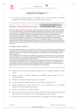 Microsoft Word




                            - Ejercicio Repaso 2 -
1)   En un nuevo documento, ingresar el siguiente texto en fuente de letra Arial 10ptos,
     respetando los formatos aplicados en las distintas partes del mismo.



                                                       Fuente Impact 16ptos, negrita, color
"Déjà vu" Una situación ya vivida                      rojo y borde exterior simple

El término déjà vu (en francés „ya visto‟, también paramnesia) describe la experiencia de sentir
que se ha sido testigo o se ha experimentado previamente una situación nueva. Este término
fue creado por el investigador psíquico francés Emile Boirac (1851-1917) en su libro L'Avenir
des Sciences Psychiques, basado en un ensayo que escribió mientras estudiaba en la
Universidad de Chicago. La experiencia del déjà vu suele ir acompañada por una convincente
sensación de familiaridad y también por una sensación de sobrecogimiento o extrañeza.
La experiencia de déjà vu parece ser muy común. En estudios formales, el 70% o más de la
población afirma haberlo experimentado al menos una vez. Sin embargo, es extremadamente
difícil invocar la experiencia del déjà vu en laboratorio, haciendo que se realicen pocos estudios
empíricos.

La explicación de los científicos

Los psicoanalistas opinan que es fruto de los sueños diurnos, de las fantasías inconscientes de
la persona. No es un hecho que suceda por azar, sino que suele estar relacionado con algo de
gran importancia para el sujeto, hemos soñado con una situación y al ocurrir realmente nos
resulta conocida.
Los psicólogos y los neurólogos lo consideran una alteración de la memoria, en el cerebro se
activan por error los circuitos neuronales responsables de la sensación del recuerdo. Por eso
se "recuerda" algo que realmente no ha pasado.
También está considerado como un fallo en la interpretación de los hechos en el tiempo. Una
incapacidad de establecer primero una secuencia y luego otra, se debe a un retraso entre lo
que estamos viendo y el tiempo que tarda nuestro cerebro en registrar el momento. Otros sin
embargo opinan que es producto de una alteración de la percepción.



2)   Definir tamaño de papel Carta, márgenes izquierdo de 3cm, y derecho, superior e inferior
     de 2cm.

3)   Aplicar a todos los párrafos siguientes al subtítulo, sangría izquierda de 2cm e
     interlineado doble.
4)   Cambiar a mayúsculas el título del documento y centrarlo.
5)   Copiar el formato del título al subtítulo y luego eliminar el borde para este.
6)   Aplicar sombreado con trama estilo del 10% y color automático a los dos párrafos
     siguientes al título principal del documento.
7)   Guardar el documento con el nombre Ej-2.doc.
8)   Abrir un nuevo documento de Word y mover a este, todo el texto a partir del subtítulo al
     final. Guardar dicho documento con el nombre Ej-2A.doc y salir del mismo.
9)   Guardar el documento nombrado anteriormente como Ej-2.doc con el nombre Ej-2B.doc.




Página 14                                                                Ejercicios - Operación Básica
                                      Centro de Informática
 
