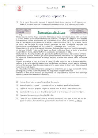 Microsoft Word




                                - Ejercicio Repaso 3 -
1)   En un nuevo documento, ingresar el siguiente texto (como aparece en el impreso, con
     faltas de ortografía para su posterior corrección) en fuente Arial 10ptos y justificado:


Fuente Arial 10ptos                                                        Fuente Arial 18ptos,
y justificado                   Tormentas eléctricas                       subrayado y color verde

El rayo es una enorme chispa o coriente eléctrica que circula entre dos nubes o entre una nube
y la tierra. El rayo puede cruzar kilómetros de distancia y se origina en un tipo de nube llamada
cumulonimbus o nube de tormenta (los cumulunimbus son nubes de gran extensión vertical
que se caracterizan por la generación de lluvias, a menudo superan los 10 Km de altura, dentro
de estas, es frecuente encontrar fuertes corrientes de aire, turbulencia, regiones con
temperaturas muy inferiores a a la de congelación, cristales de hielo y granizos).
El rayo es uno de los fenómenos más peligrosos de la atmósfera y dura unos pocos segundos,
es siempre brillante y casi nunca sigue una línea recta para llegar al suelo o quedarse
suspendido en el aire, adoptando formas parecidas a las raíces de un árbol.
El rayo es una descarga eléctrica. En general, las partes superiores de las nuves de tormenta
poseen carga positiva, mientras que en las partes centrales predominan las cargas negativas.
La región de máxima intensidad de campo eléctrico se halla entre ambas zonas de distinta
polaridad.
Cuando se produse el rayo se origina el trueno. El calor producido por la descarga eléctrica,
calienta el aire y lo expande bruscamente, dando lugar a ondas de presión que se propagan
como ondas sonoras. Cuando esas ondas sonoras pasan sobre el observador, éste persive el
ruido denominado trueno.
La velocidad del sonido del trueno se propaga más lentamente que el rayo, a unos 300 metros
por segundo, por esta razón el trueno se olle después de desaparecer el rayo.
El trueno se debe a que el sonido que se produce a lo largo de todo el recorrido de la descarga
eléctrica, puede medir kilómetros de longitud.



2)   Aplicar el corrector ortográfico a todo el documento.
3)   Buscar la palabra “expande” y reemplazarla por un sinónimo acorde a la redacción.

4)   Definir en todos los párrafos sangría de primera línea de 1,5cm e interlineado doble.
5)   Cambiar el formato de todo el texto exceptuando al título a fuente Courier New 12ptos.
6)   Guardar el documento con el nombre Ej-3.doc.
7)   Copiar los tres últimos párrafos en un nuevo documento colocando a cada uno en una
     página diferente. Posteriormente guardar dicho documento con el nombre Ej-3B.doc




Ejercicios - Operación Básica                                                            Página 15
                                     Centro de Informática
 