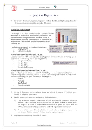 Microsoft Word




                               - Ejercicio Repaso 6 -
1)    En un nuevo documento, ingresar el siguiente texto en fuente Arial 11ptos, respetando los
      formatos aplicados en las distintas partes del mismo.



FUENTES DE ENERGIA

La energía es la fuerza vital de nuestra sociedad. De ella
dependen la iluminación de interiores y exteriores, el
calentamiento y refrigeración de nuestras casas, el
transporte de personas y mercancías, la obtención de
alimento y su preparación, el funcionamiento de las
fábricas, etc.
                                                             Numeración             Imagen6b.jpg
Las fuentes de energía se pueden clasificar en:              sangría izquierda      flotando sobre el
     1.        RENOVABLES                                    0,5cm y posición       texto y ajuste
     2.        NO RENOVABLES                                 del texto a1cm         según se muestra

FUENTES DE ENERGIA RENOVABLES
Las energías renovables son aquellas que llegan en forma continua a la Tierra y que a
escalas de tiempo real parecen ser inagotables.
  •     Energía Hidráulica.
                                                       Viñetas, sangría izquierda 0,5cm y
  •     Energía Solar.                                 posición del texto a1cm
  •     Energía Eólica.
  •     Energía de Biomasa.

FUENTES DE ENERGIA NO RENOVABLES:
Son aquellas que existen en una cantidad limitada y que una vez empleada en su
totalidad no puede sustituirse, ya que no existe sistema de producción o la producción
es demasiado pequeña para resultar útil a corto plazo.
   •     Carbón.
   •     Petróleo.
   •     Gas Natural.
   •     Energía Nuclear.



2)    Dividir el documento en tres páginas (cada aparición de la palabra "FUENTES" debe
      quedar en una página diferente).

3)    Definir encabezados y pies de páginas de la siguiente manera:
          a)   Para las páginas impares: Encabezado “Revista Naturaleza y Tecnología” en fuente
               Tahoma 12ptos, alineación derecha y color azul con borde inferior del mismo color.
               Pie “Hoja Nº X” donde X representa la numeración de página en fuente Arial de
               10ptos, alineación al centro y color verde con borde superior del mismo color.

          b)   Para las páginas pares: Encabezado idem al encabezado de las páginas impares pero
               con el texto "Edición especial". Pie idem al de las páginas impares.
4)    Guardar el documento con el nombre Ej-6.doc.



Página 18                                                                    Ejercicios - Operación Básica
                                         Centro de Informática
 