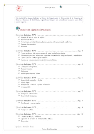 Microsoft Word




Éste material fue desarrollado por el Centro de Capacitación en Informática de la Gerencia de
Recursos Humanos de Co.Di.Cen., específicamente para ser utilizado en los cursos que dicho
centro imparte.




       Indice de Ejercicios Prácticos
Ejercicio Práctico Nº1 ................................................... pág. 3
   ☞    Ingreso de texto, salto de página.
   ☞    Selección de texto.
   ☞    Formato de carácter. Fuente, tamaño, estilo, color, subrayado y efectos.
   ☞    Guardar documentos.
   ☞    Resumen.

Ejercicio Práctico Nº2 ................................................... pág. 4
   ☞    Preparar página. Márgenes, tamaño de papel y diseño de página.
   ☞    Formato de párrafo. Alineación, espaciado, interlineado, sangrías, bordes y sombreado.
   ☞    Copiar y mover texto. Copiar formato.
   ☞    Manejo de varios documentos de forma simultánea.

Ejercicio Práctico Nº3 ................................................... pág. 5
   ☞    Corrección ortográfica.
   ☞    Autocorrección.
   ☞    Sinónimos.
   ☞    Buscar y reemplazar texto.

Ejercicio Práctico Nº4 ................................................... pág. 6
   ☞    Inserción de símbolos y fecha.
   ☞    Notas al pie.
   ☞    Numeración y viñetas. Esquema numerado.
   ☞    Letra capital.

Ejercicio Práctico Nº5 ................................................... pág. 7
   ☞    Manejo de tabulaciones.
   ☞    Inserción de imágenes.

Ejercicio Práctico Nº6 ................................................... pág. 8
   ☞    Encabezado y pie de página.

Ejercicio Práctico Nº7 ................................................... pág. 9
   ☞    Manejo de tablas.

Ejercicio Práctico Nº8 .................................................. pág. 10
   ☞    Cuadros de texto y llamadas.
   ☞    Opciones de la barra de herramientas Dibujo.
   ☞    Impresión.


Ejercicios - Operación Básica                                                         Página 23
                                      Centro de Informática
 