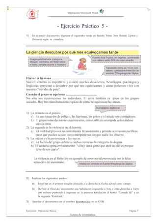 Operación Microsoft Word




                                - Ejercicio Práctico 5 -
1)     En un nuevo documento, ingresar el siguiente texto en fuente Times New Román 12ptos y
       formato según se visualiza.



La ciencia descubre por qué nos equivocamos tanto
                                                               Fuente Arial 14ptos, en negritas, sombreado
     Imagen prediseñada (categoría                             con relleno estilo 50% de color amarillo
     dibujos), centrada, sin flotar sobre
     el texto, tamaño acorde a muestra
                                                                             Tabulación dcha de 10 cm con
                                                                             relleno punteado e inserción de
                                                                             símbolo (Wingdings) de 18ptos

Herrar es humano ..........................................................
Nuestro cerebro es imperfecto y comete muchos desaciertos. Neurólogos, psicólogos y
lingüistas empiezan a descubrir por qué nos equivocamos y cómo podemos vivir con
nuestras "metidas de pata".
Cuando el grupo se equivoca .......................................
No sólo nos equivocamos los individuos. El error también es típico en los grupos
sociales. Hay tres manifestaciones típicas de cómo se equivocan las masas.
                                                                     Numeración multinivel

1) La primera es el pánico.
   a) En una situación de peligro, las lágrimas, los gritos y el miedo son contagiosos.
   b) El grupo toma decisiones equivocadas, como salir en estampida aplastándose
       unos a otros.
2) La segunda es la violencia en el deporte.
   a) La multitud provoca un sentimiento de anonimato y permite a personas pacíficas
       creer que pueden actuar como energúmenos sin que nadie los observe.
3) La tercera es la pertenencia a las sectas.
   a) La fuerza del grupo infiere a ciertas creencias la categoría de dogma.
   b) El sectario opina erróneamente: "si hay tanta gente que cree en ello es porque
       debe de ser cierto".

        La violencia en el fútbol es un ejemplo de error social provocado por la falsa
        sensación de anonimato.             Viñeta con símbolo en fuente Wingdings de 20ptos




2)     Realizar los siguientes puntos:
       a)    Insertar en el primer renglón alineado a la derecha la fecha actual como campo.
       b)    Definir al final del documento una tabulación izquierda a 5cm y otra derecha a 14cm
             con relleno punteado e ingresar en la primera tabulación el texto “Tomado de” y en
             la segunda “Internet”.

3)     Guardar el documento con el nombre Insertar.doc en su USB.


Ejercicios - Operación Básica                                                                      Página 7
                                             Centro de Informática
 