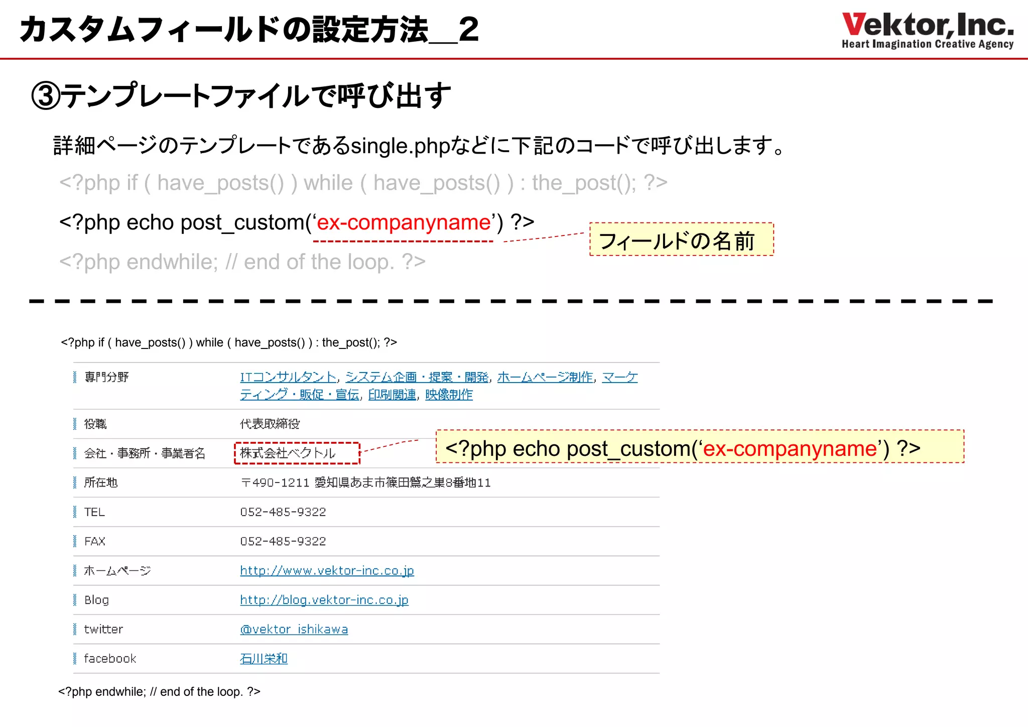 カスタムフィールドの設定方法＿2

③テンプレートファイルで呼び出す
 詳細ページのテンプレートであるsingle.phpなどに下記のコードで呼び出します。
 <?php if ( have_posts() ) while ( have_posts() ) : the_post(); ?>
 <?php echo post_custom(‘ex-companyname’) ?>
                                                                                  フィールドの名前
 <?php endwhile; // end of the loop. ?>


 <?php if ( have_posts() ) while ( have_posts() ) : the_post(); ?>




                                                                     <?php echo post_custom(‘ex-companyname’) ?>




 <?php endwhile; // end of the loop. ?>
 