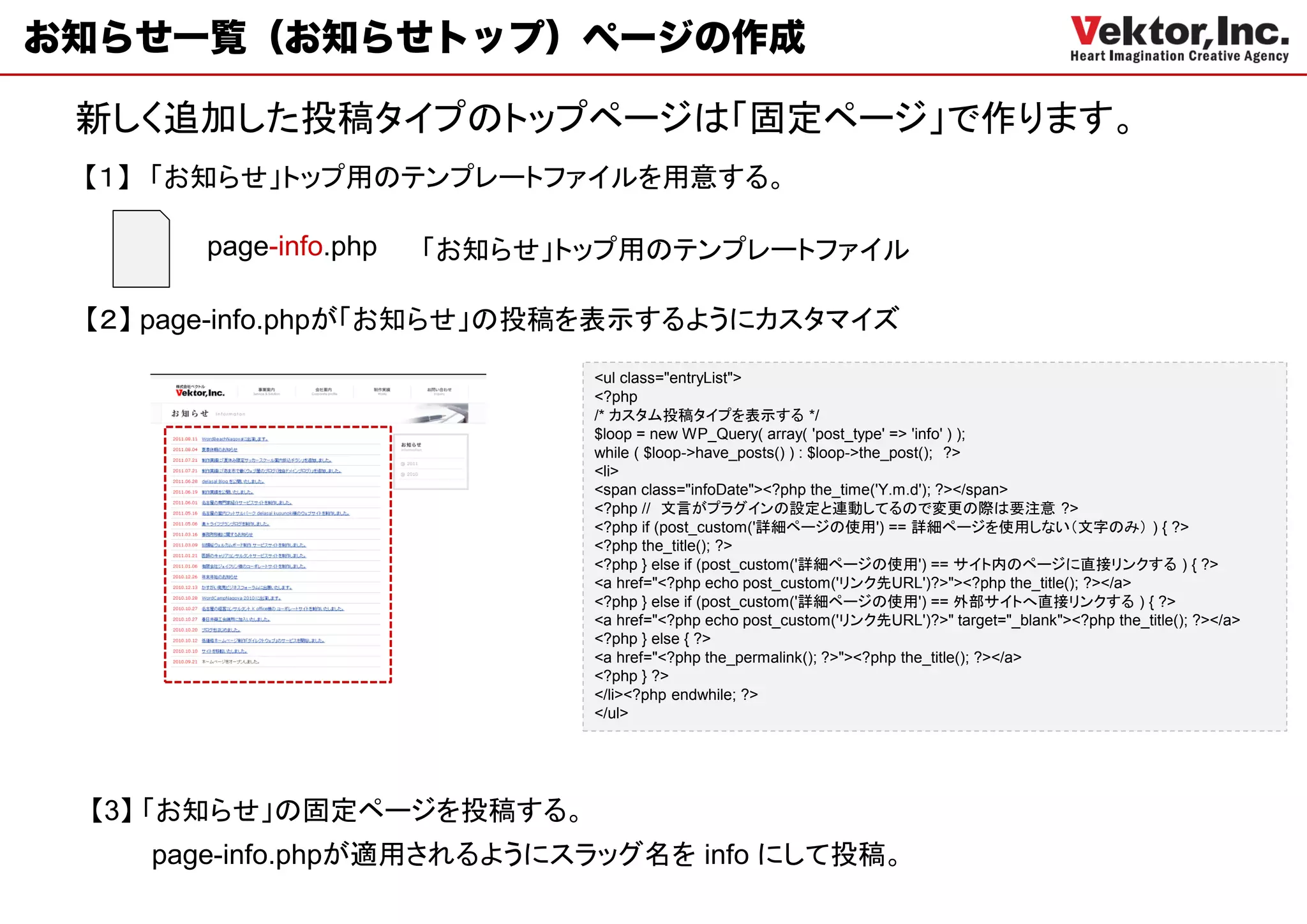お知らせ一覧（お知らせトップ）ページの作成

 新しく追加した投稿タイプのトップページは「固定ページ」で作ります。
 【１】 「お知らせ」トップ用のテンプレートファイルを用意する。

       page-info.php   「お知らせ」トップ用のテンプレートファイル

 【２】 page-info.phpが「お知らせ」の投稿を表示するようにカスタマイズ
                              <ul class="entryList">
                              <?php
                              /* カスタム投稿タイプを表示する */
                              $loop = new WP_Query( array( 'post_type' => 'info' ) );
                              while ( $loop->have_posts() ) : $loop->the_post(); ?>
                              <li>
                              <span class="infoDate"><?php the_time('Y.m.d'); ?></span>
                              <?php // 文言がプラグインの設定と連動してるので変更の際は要注意 ?>
                              <?php if (post_custom('詳細ページの使用') == 詳細ページを使用しない（文字のみ） ) { ?>
                              <?php the_title(); ?>
                              <?php } else if (post_custom('詳細ページの使用') == サイト内のページに直接リンクする ) { ?>
                              <a href="<?php echo post_custom('リンク先URL')?>"><?php the_title(); ?></a>
                              <?php } else if (post_custom('詳細ページの使用') == 外部サイトへ直接リンクする ) { ?>
                              <a href="<?php echo post_custom('リンク先URL')?>" target="_blank"><?php the_title(); ?></a>
                              <?php } else { ?>
                              <a href="<?php the_permalink(); ?>"><?php the_title(); ?></a>
                              <?php } ?>
                              </li><?php endwhile; ?>
                              </ul>




 【3】 「お知らせ」の固定ページを投稿する。
    page-info.phpが適用されるようにスラッグ名を info にして投稿。
 
