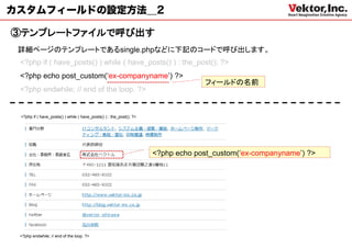 カスタムフィールドの設定方法＿2

③テンプレートファイルで呼び出す
 詳細ページのテンプレートであるsingle.phpなどに下記のコードで呼び出します。
 <?php if ( have_posts() ) while ( have_posts() ) : the_post(); ?>
 <?php echo post_custom(‘ex-companyname’) ?>
                                                                                  フィールドの名前
 <?php endwhile; // end of the loop. ?>


 <?php if ( have_posts() ) while ( have_posts() ) : the_post(); ?>




                                                                     <?php echo post_custom(‘ex-companyname’) ?>




 <?php endwhile; // end of the loop. ?>
 