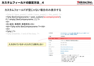 カスタムフィールドの設定方法＿4

 カスタムフォールドが空じゃない場合のみ表示する
 <?php if ( have_posts() ) while ( have_posts() ) : the_post(); ?>
 <?php $exCompanyname = post_custom('ex-companyname');
 if ( ! empty( $exCompanyname ) ) { ?>
 <tr>
 <th>会社・事務所・事業者名</th>
 <td><?php echo $exCompanyname ?></td>
 </tr>
 <?php } ?>
 <?php endwhile; // end of the loop. ?>




    入力されていなかったら行ごと表示しない
 